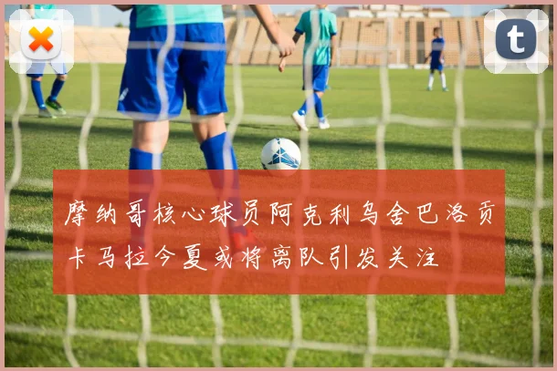 摩纳哥核心球员阿克利乌舍巴洛贡卡马拉今夏或将离队引发关注