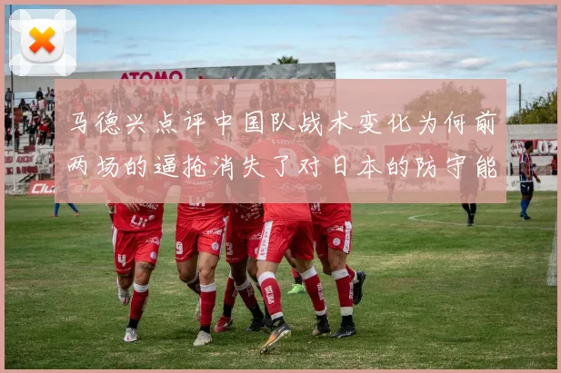 马德兴点评中国队战术变化为何前两场的逼抢消失了对日本的防守能否奏效