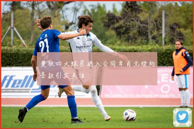 曼联四大球员进入合同年肖无续约条款引发关注