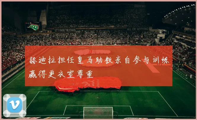 赫迪拉担任皇马助教亲自参与训练赢得更衣室尊重