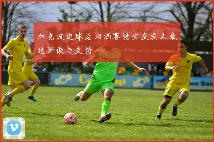 加克波进球后泪洒赛场女友发文表达骄傲与支持