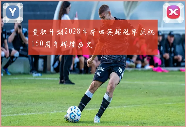 曼联计划2028年夺回英超冠军庆祝150周年辉煌历史