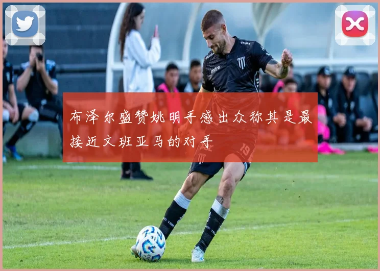 布泽尔盛赞姚明手感出众称其是最接近文班亚马的对手