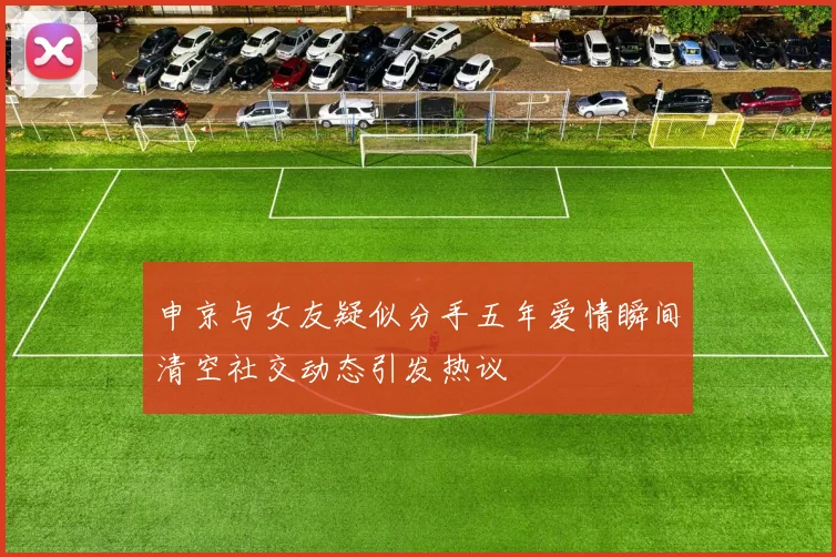 申京与女友疑似分手五年爱情瞬间清空社交动态引发热议