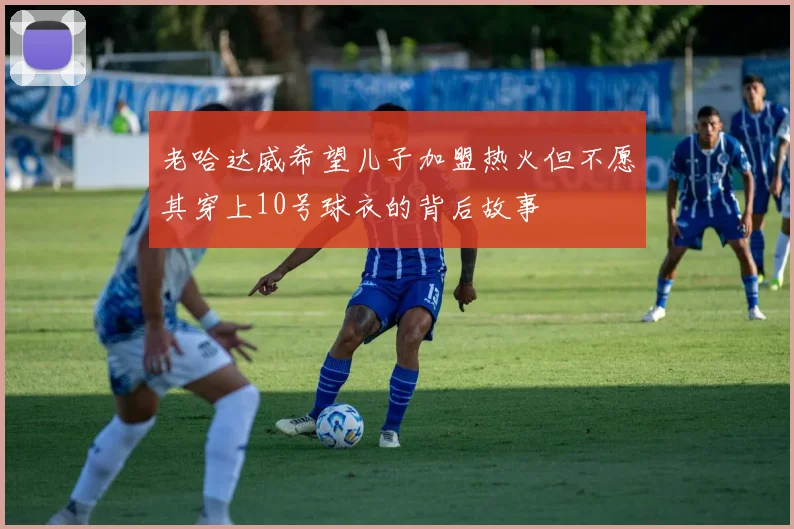 老哈达威希望儿子加盟热火但不愿其穿上10号球衣的背后故事