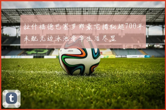 拉什福德巴塞罗那豪宅揭秘超700平米配无边泳池奢华生活尽显