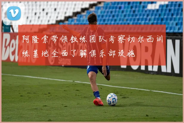 阿隆索带领教练团队考察切尔西训练基地全面了解俱乐部设施