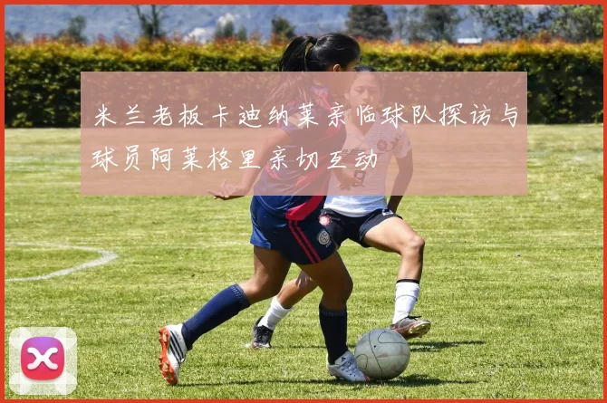 米兰老板卡迪纳莱亲临球队探访与球员阿莱格里亲切互动