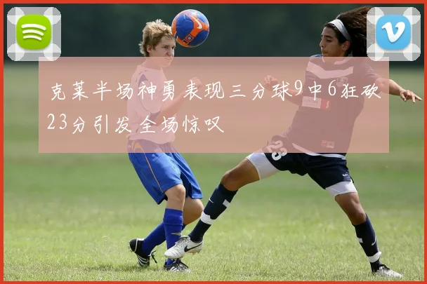克莱半场神勇表现三分球9中6狂砍23分引发全场惊叹