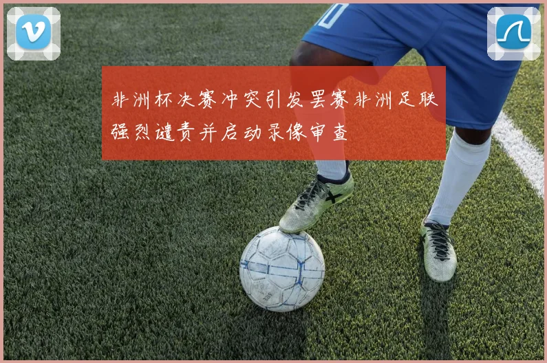 非洲杯决赛冲突引发罢赛非洲足联强烈谴责并启动录像审查