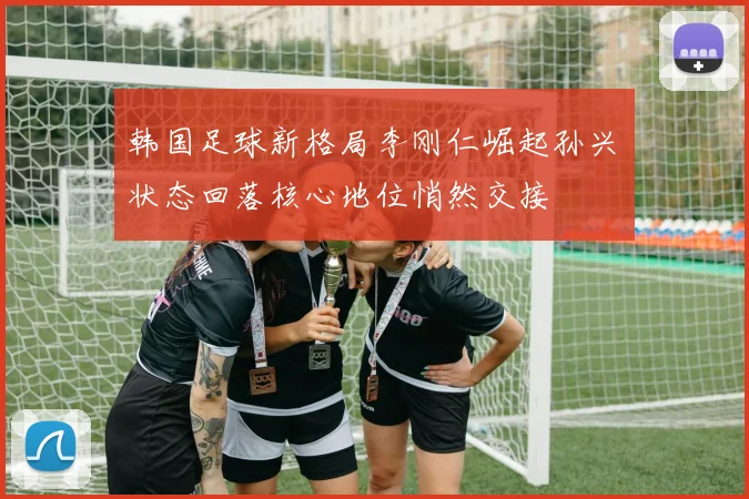 韩国足球新格局李刚仁崛起孙兴慜状态回落核心地位悄然交接