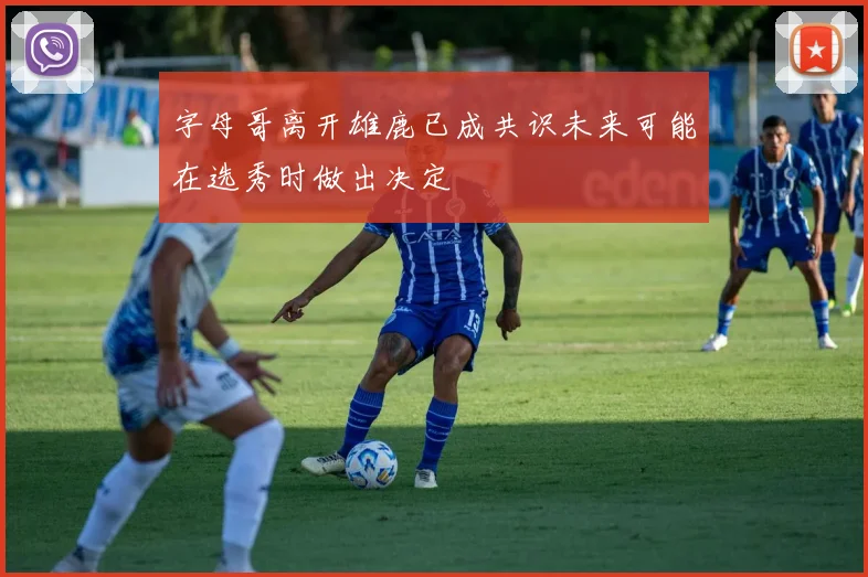 字母哥离开雄鹿已成共识未来可能在选秀时做出决定