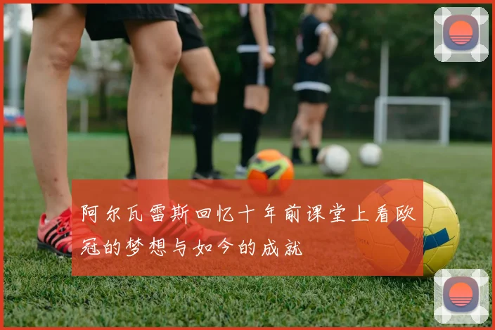 阿尔瓦雷斯回忆十年前课堂上看欧冠的梦想与如今的成就