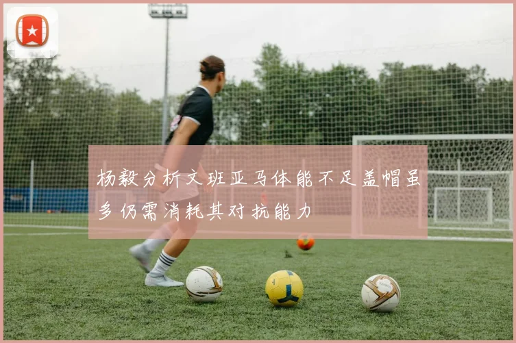 杨毅分析文班亚马体能不足盖帽虽多仍需消耗其对抗能力