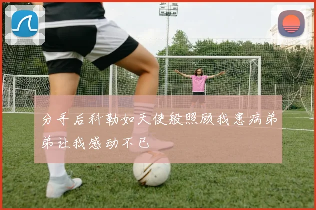 分手后科勒如天使般照顾我患病弟弟让我感动不已