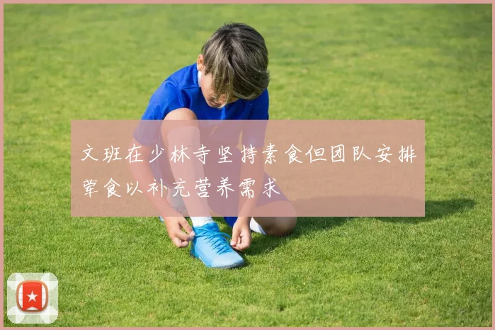 文班在少林寺坚持素食但团队安排荤食以补充营养需求
