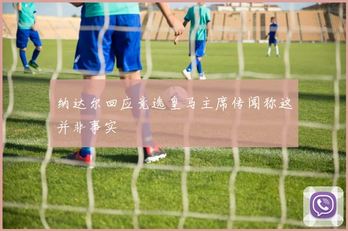 纳达尔回应竞选皇马主席传闻称这并非事实