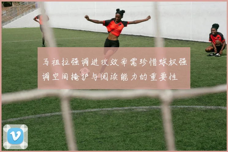 马祖拉强调进攻效率需珍惜球权强调空间掩护与阅读能力的重要性