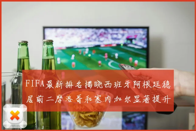 FIFA最新排名揭晓西班牙阿根廷稳居前二摩洛哥和塞内加尔显著提升